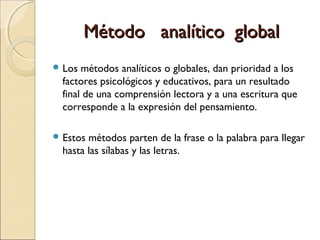 Método analítico globalMétodo analítico global
 Los métodos analíticos o globales, dan prioridad a los
factores psicológicos y educativos, para un resultado
final de una comprensión lectora y a una escritura que
corresponde a la expresión del pensamiento.
 Estos métodos parten de la frase o la palabra para llegar
hasta las sílabas y las letras.
 