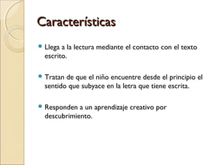 CaracterísticasCaracterísticas
 Llega a la lectura mediante el contacto con el texto
escrito.
 Tratan de que el niño encuentre desde el principio el
sentido que subyace en la letra que tiene escrita.
 Responden a un aprendizaje creativo por
descubrimiento.
 