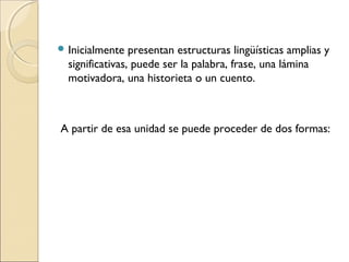  Inicialmente presentan estructuras lingüísticas amplias y
significativas, puede ser la palabra, frase, una lámina
motivadora, una historieta o un cuento.
A partir de esa unidad se puede proceder de dos formas:
 