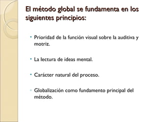 • Prioridad de la función visual sobre la auditiva y
motriz.
• La lectura de ideas mental.
• Carácter natural del proceso.
◦ Globalización como fundamento principal del
método.
El método global se fundamenta en losEl método global se fundamenta en los
siguientes principios:siguientes principios:
  
 