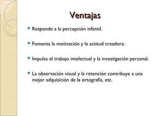 VentajasVentajas
 Responde a la percepción infantil.
 Fomenta la motivación y la actitud creadora.
 Impulsa el trabajo intelectual y la investigación personal.
 La observación visual y la retención contribuye a una
mejor adquisición de la ortografía, etc.
 