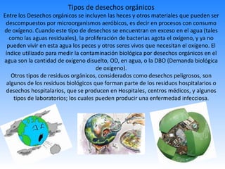 Tipos de desechos orgánicos
Entre los Desechos orgánicos se incluyen las heces y otros materiales que pueden ser
descompuestos por microorganismos aeróbicos, es decir en procesos con consumo
de oxígeno. Cuando este tipo de desechos se encuentran en exceso en el agua (tales
como las aguas residuales), la proliferación de bacterias agota el oxígeno, y ya no
pueden vivir en esta agua los peces y otros seres vivos que necesitan el oxígeno. El
índice utilizado para medir la contaminación biológica por desechos orgánicos en el
agua son la cantidad de oxígeno disuelto, OD, en agua, o la DBO (Demanda biológica
de oxígeno).
Otros tipos de residuos orgánicos, considerados como desechos peligrosos, son
algunos de los residuos biológicos que forman parte de los residuos hospitalarios o
desechos hospitalarios, que se producen en Hospitales, centros médicos, y algunos
tipos de laboratorios; los cuales pueden producir una enfermedad infecciosa.
 