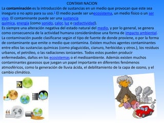 CONTAMI NACION
La contaminación es la introducción de sustancias en un medio que provocan que este sea
inseguro o no apto para su uso.1 El medio puede ser unecosistema, un medio físico o un ser
vivo. El contaminante puede ser una sustancia
química, energía (como sonido, calor, luz o radiactividad).
Es siempre una alteración negativa del estado natural del medio, y por lo general, se genera
como consecuencia de la actividad humana considerándose una forma de impacto ambiental.
La contaminación puede clasificarse según el tipo de fuente de donde proviene, o por la forma
de contaminante que emite o medio que contamina. Existen muchos agentes contaminantes
entre ellos las sustancias químicas (como plaguicidas, cianuro, herbicidas y otros.), los residuos
urbanos, el petróleo, o las radiaciones ionizantes. Todos estos pueden producir
enfermedades, daños en los ecosistemas o el medioambiente. Además existen muchos
contaminantes gaseosos que juegan un papel importante en diferentes fenómenos
atmosféricos, como la generación de lluvia ácida, el debilitamiento de la capa de ozono, y el
cambio climático.
 