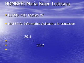 NOMBRE: Marìa Belen Ledesma

• CURSO: 4TO Tecnico “A”

• MATERIA: Informatica Aplicada a la educacion


            2011
•                  -
•                      2012
•
 
