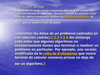 Definición formal
En general, no existe ningún consenso definitivo en cuanto a la
definición formal de algoritmo. Muchos autores los señalan como
listas de instrucciones para resolver un problema abstracto, es

decir, que un número finito de pasos



convierten los datos de un problema (entrada) en
una solución (salida).1 2 3 4 5 6 Sin embargo
cabe notar que algunos algoritmos no
necesariamente tienen que terminar o resolver un
problema en particular. Por ejemplo, una versión
modificada de la criba de Eratóstenes que nunca
termine de calcular números primos no deja de
ser un algoritmo.7
 