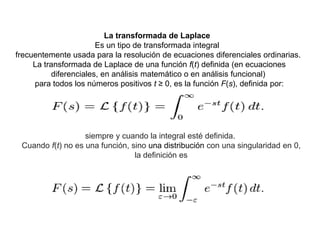 La transformada de Laplace
Es un tipo de transformada integral
frecuentemente usada para la resolución de ecuaciones diferenciales ordinarias.
La transformada de Laplace de una función f(t) definida (en ecuaciones
diferenciales, en análisis matemático o en análisis funcional)
para todos los números positivos t ≥ 0, es la función F(s), definida por:
siempre y cuando la integral esté definida.
Cuando f(t) no es una función, sino una distribución con una singularidad en 0,
la definición es
 