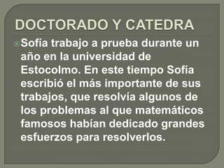 DOCTORADO Y CATEDRASofía trabajo a prueba durante un año en la universidad de Estocolmo. En este tiempo Sofía escribió el más importante de sus trabajos, que resolvía algunos de los problemas al que matemáticos famosos habían dedicado grandes esfuerzos para resolverlos.