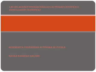 Las relaciones internacionales (actividad científica o
especulación filosófica)




Benemérita Universidad Autónoma de Puebla


Maura Barrera Galindo
 