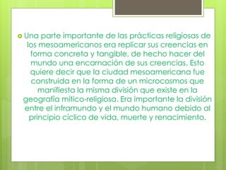  Una parte importante de las prácticas religiosas de
los mesoamericanos era replicar sus creencias en
forma concreta y tangible, de hecho hacer del
mundo una encarnación de sus creencias. Esto
quiere decir que la ciudad mesoamericana fue
construida en la forma de un microcosmos que
manifiesta la misma división que existe en la
geografía mítico-religiosa. Era importante la división
entre el inframundo y el mundo humano debido al
principio cíclico de vida, muerte y renacimiento.
 
