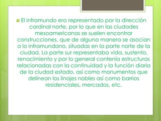  El inframundo era representado por la dirección
cardinal norte, por lo que en las ciudades
mesoamericanas se suelen encontrar
construcciones, que de alguna manera se asocian
a lo inframundano, situadas en la parte norte de la
ciudad. La parte sur representaba vida, sustento,
renacimiento y por lo general contenía estructuras
relacionadas con la continuidad y la función diaria
de la ciudad estado, así como monumentos que
delinean los linajes nobles así como barrios
residenciales, mercados, etc.
 