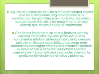  Algunos estudiosos de la cultura mesoamericana opinan
que en el simbolismo religioso asociado a la
arquitectura, las pirámides eran montañas, las estelas
representaban árboles, y los pozos y cenotes eran
cuevas que daban acceso al inframundo.
 Otro factor importante en la arquitectura eran los
cuerpos celestiales, algunas pirámides y otros
monumentos estaban alineados con ciertos cuerpos
celestes en épocas especiales, otras veces eran
construidos para lograr efectos de iluminación durante
los equinoccios u otros días importantes para la
cosmovisión mesoamericana y así poder observar la
particular alineación de estrellas y planetas.
 