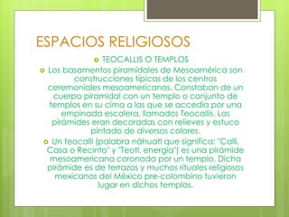 ESPACIOS RELIGIOSOS
 TEOCALLIS O TEMPLOS
 Los basamentos piramidales de Mesoamérica son
construcciones típicas de los centros
ceremoniales mesoamericanos. Constaban de un
cuerpo piramidal con un templo o conjunto de
templos en su cima a las que se accedía por una
empinada escalera, llamados Teocallis. Las
pirámides eran decoradas con relieves y estuco
pintado de diversos colores.
 Un teocalli (palabra náhuatl que significa: "Calli,
Casa o Recinto" y "Teotl, energía") es una pirámide
mesoamericana coronada por un templo. Dicha
pirámide es de terrazas y muchos rituales religiosos
mexicanos del México pre-colombino tuvieron
lugar en dichos templos.
 