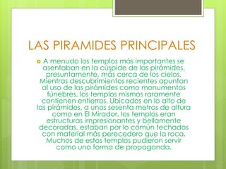 LAS PIRAMIDES PRINCIPALES
 A menudo los templos más importantes se
asentaban en la cúspide de las pirámides,
presuntamente, más cerca de los cielos.
Mientras descubrimientos recientes apuntan
al uso de las pirámides como monumentos
fúnebres, los templos mismos raramente
contienen entierros. Ubicados en lo alto de
las pirámides, a unos sesenta metros de altura
como en El Mirador, los templos eran
estructuras impresionantes y bellamente
decoradas, estaban por lo común techados
con material más perecedero que la roca.
Muchos de estos templos pudieron servir
como una forma de propaganda.
 
