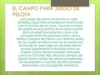 EL CAMPO PARA JUEGO DE
PELOTA
 El Juego de pelota ritual era un viaje
simbólico que intercambiaba el inframundo
con el mundo de los vivos, muchos campos
de pelota se encuentran en la zona central
de la ciudad funcionando como una
conexión entre los sectores norte y el sur.
Existen Campos de Pelota con distintos estilos
de los cuales el más común es el campo en
forma de «I», pero algunos de estos tienen
aceras ligeramente inclinadas como en
Copán y otros tienen paredes verticales
como en Chichén Itzá. Muchos campos de
pelota tenían anillos de piedra empotrados
en las paredes y muchos de ellos estaban
decorados con iconografía simbólica.
 