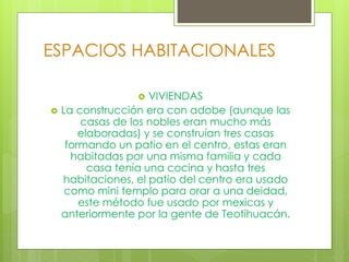 ESPACIOS HABITACIONALES
 VIVIENDAS
 La construcción era con adobe (aunque las
casas de los nobles eran mucho más
elaboradas) y se construían tres casas
formando un patio en el centro, estas eran
habitadas por una misma familia y cada
casa tenía una cocina y hasta tres
habitaciones, el patio del centro era usado
como mini templo para orar a una deidad,
este método fue usado por mexicas y
anteriormente por la gente de Teotihuacán.
 
