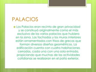 PALACIOS
 Los Palacios eran recinto de gran privacidad
y se construyó originalmente como el más
exclusivo de los varios palacios que hubiera
en la zona. Las fachadas y los muros interiores
están ornamentados con frisos de grecas que
forman diversos diseños geométricos. La
edificación cuenta con cuatro habitaciones
cerradas, cada una con una sola entrada,
propiciando que muchas de las actividades
cotidianas se realizaran en el patio exterior.
 