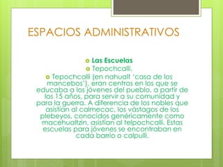 ESPACIOS ADMINISTRATIVOS
 Las Escuelas
 Tepochcalli.
 Tepochcalli (en nahualt ‘casa de los
mancebos’), eran centros en los que se
educaba a los jóvenes del pueblo, a partir de
los 15 años, para servir a su comunidad y
para la guerra. A diferencia de los nobles que
asistían al calmecac, los vástagos de los
plebeyos, conocidos genéricamente como
macehualtzin, asistían al telpochcalli. Estas
escuelas para jóvenes se encontraban en
cada barrio o calpulli.
 