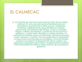 EL CALMECAC
 Los Calmécac era la escuela para los hijos de los nobles
aztecas. En esta escuela se les entrenaba para ser
sacerdotes, guerreros de la élite, jueces, senadores,
maestros o gobernantes, educándolos en historia,
astronomía, la medición del tiempo, musica y filosofia,
religion, hábitos de limpieza, cuestiones de economia y
gobierno, y sobre todo, disciplina y valores morales. La
escuela funcionaba como un internado, donde los jóvenes
vivían, dormían y comían. Con los aspirantes a sacerdotes
su educación se enfocaba en la religión, e incluía rituales,
cantos a los dioses e interpretación de los sueños. Los
aspirantes a guerreros de la élite o a gobernantes recibían
más entrenamiento militar y sobre asuntos de economía y
gobierno.
 