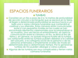 ESPACIOS FUNERARIOS
 TUMBAS
 Consisten en un tiro o pozo de 2 a 16 metros de profundidad
de sección circular o rectangular que se excava en la tierra.
Al llegar a determinada profundidad se excava hacia a un
lado una o varias cámaras funerarias que contendrá el
cadáver y sus ofrendas. Estas cámaras están comunicadas
entre sí con pequeños túneles en las cuales se han
encontrado elementos ceremoniales que acompañaban a
los muertos. Una vez hecho el enterramiento, se cierra la
comunicación entre la cámara y el tiro, se llena el tiro de
tierra y, en general, no queda ninguna huella de la tumba.
Las variaciones entre las tumbas pueden deberse a la calidad
del subsuelo, a la categoría social de la persona o de las
personas enterradas o simplemente al estilo de moda en
determinada área o determinado tiempo. Por lo general las
tumbas de tiro pueden albergar a varios cuerpos.
 Algunas de las tumbas son muy complicadas y tienen varias
cámaras funerarias
 