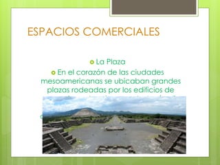 ESPACIOS COMERCIALES
 La Plaza
 En el corazón de las ciudades
mesoamericanas se ubicaban grandes
plazas rodeadas por los edificios de
mayor importancia como la Acrópolis
Real, enormes templos-pirámide y
ocasionalmente campos para el Juego
de Pelota Las pirámides principales.
 