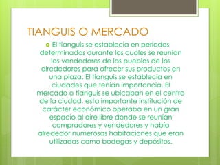 TIANGUIS O MERCADO
 El tianguis se establecía en períodos
determinados durante los cuales se reunían
los vendedores de los pueblos de los
alrededores para ofrecer sus productos en
una plaza. El tianguis se establecía en
ciudades que tenían importancia. El
mercado o tianguis se ubicaban en el centro
de la ciudad, esta importante institución de
carácter económico operaba en un gran
espacio al aire libre donde se reunían
compradores y vendedores y había
alrededor numerosas habitaciones que eran
utilizadas como bodegas y depósitos.
 