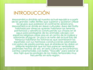 INTRODUCCIÓN
Mesoamérica dividido así nuestra actual republica a partir
de los grandes valles fértiles que supieron y quisieron utilizar
los grupos que poblaron el continente americano.
Mesoamérica se divide en áreas culturales: Área del Golfo
habitada por olmecas quienes habitaron los terrenos
pantanosos y selváticos construyendo sus chozas en el
agua para protegerse de los animales salvajes con
espacios religiosos sobre piso en el centro de la maleza y
adorando al jaguar. Un poco al norte del actual Edo de
Veracruz habitaron los totonacas que asombraron los
españoles con sus hermosas construcciones adornadas
con polvo de piedra pomex que al atardecer les daba un
brillante resplandor que los hizo parecer verdaderas
pirámides hechas de oro, en esta cultura ya encontramos
centros ceremoniales con bellos “Teocallis” para adorar al
dios Tajín que los protegía de los malos temporales muy
frecuentes en esta región.
 