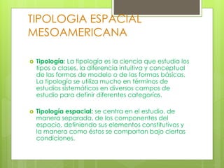 TIPOLOGIA ESPACIAL
MESOAMERICANA
 Tipología: La tipología es la ciencia que estudia los
tipos o clases, la diferencia intuitiva y conceptual
de las formas de modelo o de las formas básicas.
La tipología se utiliza mucho en términos de
estudios sistemáticos en diversos campos de
estudio para definir diferentes categorías.
 Tipología espacial: se centra en el estudio, de
manera separada, de los componentes del
espacio, definiendo sus elementos constitutivos y
la manera como éstos se comportan bajo ciertas
condiciones.
 