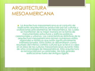 ARQUITECTURA
MESOAMERICANA
 La Arquitectura mesoamericana es el conjunto de
tradiciones arquitectónicas producido por las culturas y
civilizaciones precolombinas de Mesoamérica, las cuales
se manifiestan de la mejor manera en la forma de
monumentales estructuras y edificios públicos,
ceremoniales y urbanos. Las características distintivas de la
arquitectura mesoamericana reúnen numerosos estilos
regionales e históricos que están significativamente
interrelacionados. Estos estilos se desarrollaron como
resultado del intenso cambio cultural que se llevó a cabo
en el área de las culturas mesoamericanas durante miles
de años (cronología de Mesoamérica). Esta arquitectura
es reconocida por sus pirámides, las más grandes
edificaciones fuera del Antiguo Egipto.
 