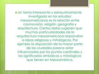  Un tema interesante y exhaustivamente
investigado en los estudios
mesoamericanos es la relación entre
cosmovisión, religión, geografía y
arquitectura. Ciertos datos sugieren que
muchas particularidades de la
arquitectura mesoamericana respondían
a ideas religiosas y mitológicas. Por
ejemplo la disposición de la mayor parte
de las ciudades parece estar
influenciadas por los puntos cardinales y
los significados simbólicos y mitológicos
que tienen en Mesoamérica.
 