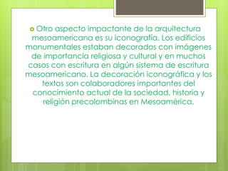  Otro aspecto impactante de la arquitectura
mesoamericana es su iconografía. Los edificios
monumentales estaban decorados con imágenes
de importancia religiosa y cultural y en muchos
casos con escritura en algún sistema de escritura
mesoamericano. La decoración iconográfica y los
textos son colaboradores importantes del
conocimiento actual de la sociedad, historia y
religión precolombinas en Mesoamérica.
 