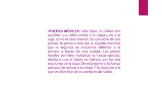 •POLEAS MÓVILES: esta clase de poleas son
aquellas que están unidas a la carga y no a la
viga, como el caso anterior. Se compone de dos
poleas: la primera esta fija al soporte mientras
que la segunda se encuentra adherida a la
primera a través de una cuerda. Las poleas
móviles permiten multiplicar la fuerza ejercida,
debido a que el objeto es tolerado por las dos
secciones de la soga. De esta manera, la fuerza
aplicada se reduce a la mitad. Y la distancia a la
que se debe tirar de la cuerda es del doble.
 