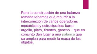 Para la construcción de una balanza
romana tenemos que recurrir a la
interconexión de varios operadores
mecánicos y estructurales: barra,
argolla, plato, tirantes, gancho... que en
conjunto dan lugar a una palanca que
se emplea para medir la masa de los
objetos.
 
