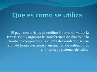 El pago con tarjetas de crédito: la terminal valida la transacción y organiza la transferencia de dinero de la cuenta de comprador a la cuenta del vendedor, se usa solo de forma electrónica, en una red de ordenadores en internet y sistemas de valor.
