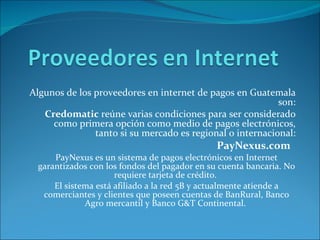Algunos de los proveedores en internet de pagos en Guatemala son: Credomatic reúne varias condiciones para ser considerado como primera opción como medio de pagos electrónicos, tanto si su mercado es regional o internacional: PayNexus.com PayNexus es un sistema de pagos electrónicos en Internet garantizados con los fondos del pagador en su cuenta bancaria. No requiere tarjeta de crédito. El sistema está afiliado a la red 5B y actualmente atiende a comerciantes y clientes que poseen cuentas de BanRural, Banco Agro mercantil y Banco G&T Continental.