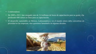 • Colaboradores
• De 2009 a 2011, han otorgado más de 2.4 millones de horas de capacitación para su gente y ha
perdurado 600 cursos en línea para su capacitación.
• El desarrollo sustentable en México, Latinoamérica y en el mundo entero debe convertirse en
prioridad en las empresas, sino queremos lamentarlo en algunas décadas.
 
