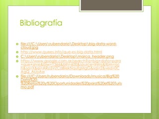 Bibliografía
 file:///C:UsersrubendarioDesktopbig-data-word-
cloud.jpg
 http://www.quees.info/que-es-big-data.html
 C:UsersrubendarioDesktopmarca_header.png
 https://www.google.com.ar/search?q=big+data+para
+que+sirve&biw=1366&bih=600&source=lnms&tbm=isc
h&sa=X&ei=ARo5VZCaBIekNqufgMgG&sqi=2&ved=0C
AgQ_AUoAw
 file:///C:/Users/rubendario/Downloads/musica/Big%20
Data%20-
%20Retos%20y%20Oportunidades%20para%20el%20Turis
mo.pdf
 