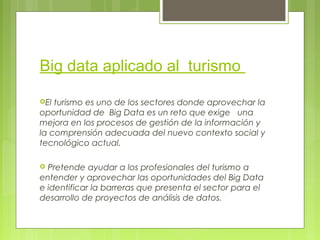 Big data aplicado al turismo
El turismo es uno de los sectores donde aprovechar la
oportunidad de Big Data es un reto que exige una
mejora en los procesos de gestión de la información y
la comprensión adecuada del nuevo contexto social y
tecnológico actual.
 Pretende ayudar a los profesionales del turismo a
entender y aprovechar las oportunidades del Big Data
e identificar la barreras que presenta el sector para el
desarrollo de proyectos de análisis de datos.
 