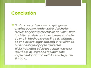 Conclusión
 Big Data es un herramienta que genera
amplias oportunidades ,para desarrollar
nuevos negocios y mejorar los actuales, pero
también requiere en las empresas el diseño
de una infraestructura de TI de avanzadas y
de una cultura organizacional involucrando
al personal que apoyen diferentes
iniciativas ,estos esfuerzos pueden generar
resultados de mercado rápidamente
,implementando con éxito la estrategia de
Big Data.
 