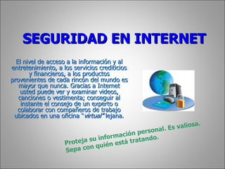 SEGURIDAD EN INTERNET El nivel de acceso a la información y al entretenimiento, a los servicios crediticios y financieros, a los productos provenientes de cada rincón del mundo es mayor que nunca. Gracias a Internet usted puede ver y examinar videos, canciones o vestimenta; conseguir al instante el consejo de un experto o colaborar con compañeros de trabajo ubicados en una oficina “ virtual”  lejana. Proteja su información personal. Es valiosa. Sepa con quién está tratando. 