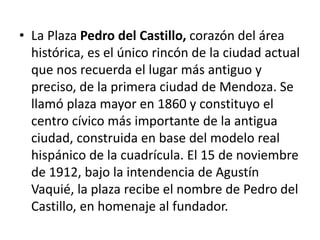 • La Plaza Pedro del Castillo, corazón del área
histórica, es el único rincón de la ciudad actual
que nos recuerda el lugar más antiguo y
preciso, de la primera ciudad de Mendoza. Se
llamó plaza mayor en 1860 y constituyo el
centro cívico más importante de la antigua
ciudad, construida en base del modelo real
hispánico de la cuadrícula. El 15 de noviembre
de 1912, bajo la intendencia de Agustín
Vaquié, la plaza recibe el nombre de Pedro del
Castillo, en homenaje al fundador.
 