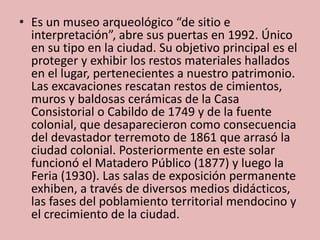 • Es un museo arqueológico “de sitio e
interpretación”, abre sus puertas en 1992. Único
en su tipo en la ciudad. Su objetivo principal es el
proteger y exhibir los restos materiales hallados
en el lugar, pertenecientes a nuestro patrimonio.
Las excavaciones rescatan restos de cimientos,
muros y baldosas cerámicas de la Casa
Consistorial o Cabildo de 1749 y de la fuente
colonial, que desaparecieron como consecuencia
del devastador terremoto de 1861 que arrasó la
ciudad colonial. Posteriormente en este solar
funcionó el Matadero Público (1877) y luego la
Feria (1930). Las salas de exposición permanente
exhiben, a través de diversos medios didácticos,
las fases del poblamiento territorial mendocino y
el crecimiento de la ciudad.
 