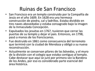 Ruinas de San Francisco
• San Francisco era un templo construido por la Compañía de
Jesús en el año 1609. En 1628 era una hermosa
construcción de piedra, cal y ladrillos. Estaba dividido en
tres naves abovedadas y estaba consagrado bajo la imagen
de la Inmaculada Concepción.
• Expulsados los jesuitas en 1767, tuvieron que cerrar las
puertas de su templo y dejar el país. Entonces, en 1798,
pasó a manos de los franciscanos.
• Fue destruido en 1861 como consecuencia del terremoto
que terminó con la ciudad de Mendoza y obligó a su nueva
reconstrucción.
• Actualmente se conservan pilares de las bóvedas, y el muro
de la división con el colegio que estaba contiguo al templo.
Cabe destacar que aquí se juró por primera vez la Bandera
de los Andes, por eso es considerado parte esencial del
área histórica.
 
