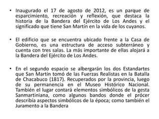 • Inaugurado el 17 de agosto de 2012, es un parque de
esparcimiento, recreación y reflexión, que destaca la
historia de la Bandera del Ejército de Los Andes y el
significado que tiene San Martín en la vida de los cuyanos.
• El edificio que se encuentra ubicado frente a la Casa de
Gobierno, es una estructura de acceso subterráneo y
cuenta con tres salas. La más importante de ellas alojará a
la Bandera del Ejército de Los Andes.
• En el segundo espacio se albergarán los dos Estandartes
que San Martín tomó de las Fuerzas Realistas en la Batalla
de Chacabuco (1817). Recuperados por la provincia, luego
de su permanencia en el Museo Histórico Nacional.
También el lugar contará elementos simbólicos de la gesta
Sanmartiniana, como algunos bandos donde el prócer
describía aspectos simbólicos de la época; como también el
Juramento a la Bandera
 