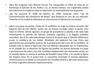 • Obra del uruguayo Juan Manuel Ferrari, fue inaugurado en 1914. Se trata de un
homenaje al Ejército de los Andes y es, al mismo tiempo, una espléndida platea
para observar la ciudad en toda su extensión. Su levantamiento fue dispuesto
• por ley nacional N° 6286 de febrero de 1909, conocida como “Ley de
Conmemoración del Centenario de Mayo”, que disponía en uno de sus artículos:
“levantar en la ciudad de Mendoza un monumento al Ejército de Los Andes”.
• Sobre una base de piedra, traída de la cordillera, se erige la estatua ecuestre del
General José de San Martín, quién con los brazos cruzados sobre el pecho mira
hacia el infinito. Detrás aparece un grupo de granaderos a caballo, 6 de cada lado
simbolizando la partida del Ejército (caballos erguidos) y la llegada (caballos
cansados). Son 6 de cada lado porque fueron 6 los pasos que el Ejército utilizó para
cruzar la cordillera de Los Andes. Alrededor del pedestal hay tres frisos que
representan las principales escenas de la preparación del cruce de la cordillera. Al
costado Este se ubica la figura de Fray Luis Beltrán, destacado por su maestranza;
en el costado Sur se observan las figuras del pueblo: las damas donando sus joyas
y pertenencias de valor y los más humildes colaborando con elementos varios; en
el costado Oeste se cuenta la partida del batallón hacia Chile, y se resalta la figura
del tropero Sosa. En la pared Este se encuentra insertado el escudo argentino,
mientras que en la Oeste se encuentran los escudos chileno y peruano; países que
el militar argentino liberaría respectivamente.
 