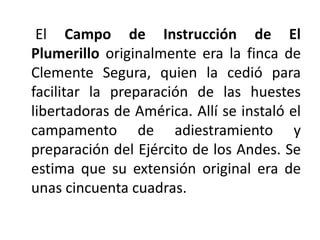 El Campo de Instrucción de El
Plumerillo originalmente era la finca de
Clemente Segura, quien la cedió para
facilitar la preparación de las huestes
libertadoras de América. Allí se instaló el
campamento de adiestramiento y
preparación del Ejército de los Andes. Se
estima que su extensión original era de
unas cincuenta cuadras.
 