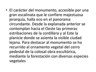 • El carácter del monumento, accesible por una
gran escalinata que le confiere majestuosa
jerarquía, halla eco en el panorama
circundante. Desde la explanada anterior se
contemplan hacia el Oeste las primeras
estribaciones de la cordillera y al Este la
planicie donde se asienta la visible ciudad
lejana. Para destacar al monumento se ha
recurrido al ornamento vegetal del cerro
pedestal de la colosal obra escultórica,
mediante la forestación con diversas especies
vegetales
 