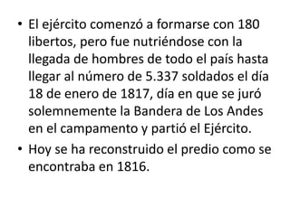 • El ejército comenzó a formarse con 180
libertos, pero fue nutriéndose con la
llegada de hombres de todo el país hasta
llegar al número de 5.337 soldados el día
18 de enero de 1817, día en que se juró
solemnemente la Bandera de Los Andes
en el campamento y partió el Ejército.
• Hoy se ha reconstruido el predio como se
encontraba en 1816.
 