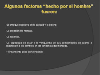 Algunos factores “hecho por el hombre” fueron:*El enfoque obsesivo en la calidad y el diseño.*La creación de marcas.*La logística.*La capacidad de estar a la vanguardia de sus competidores en cuanto a adaptación a los cambios en las tendencia del mercado.*Pensamiento poco convencional.  