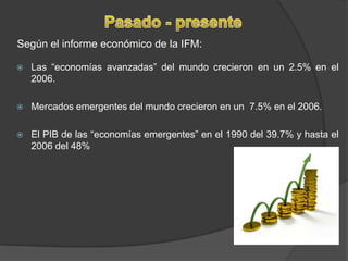 Pasado - presenteSegún el informe económico de la IFM:Las “economías avanzadas” del mundo crecieron en un 2.5% en el 2006.Mercados emergentes del mundo crecieron en un  7.5% en el 2006.El PIB de las “economías emergentes” en el 1990 del 39.7% y hasta el 2006 del 48%
