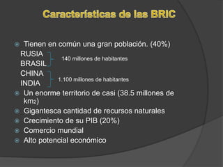 Características de las BRICTienen en común una gran población. (40%)   RUSIA    BRASIL   CHINA   INDIAUn enorme territorio de casi (38.5 millones de km2)Gigantesca cantidad de recursos naturalesCrecimiento de su PIB (20%)Comercio mundialAlto potencial económico140 millones de habitantes1.100 millones de habitantes 